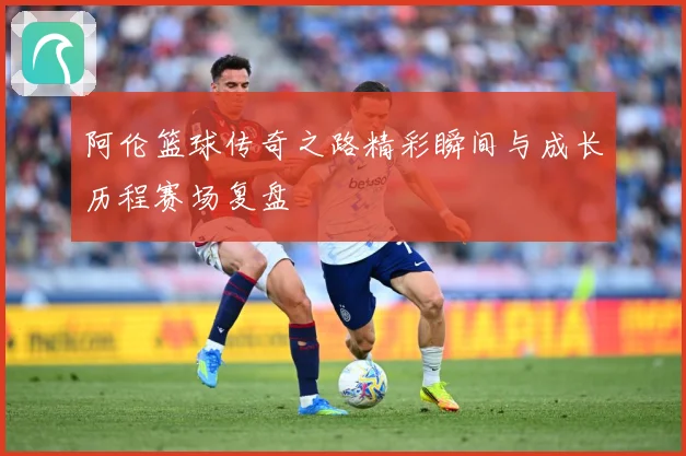 阿伦篮球传奇之路精彩瞬间与成长历程赛场复盘