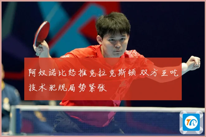 阿奴诺比怒推克拉克斯顿 双方互吃技术犯规局势紧张
