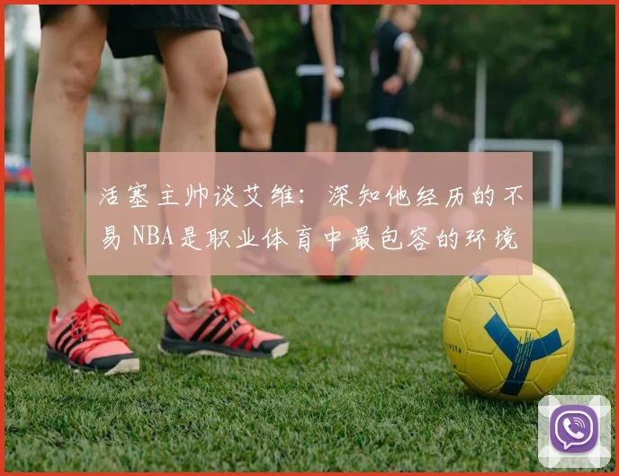 活塞主帅谈艾维：深知他经历的不易 NBA是职业体育中最包容的环境之一