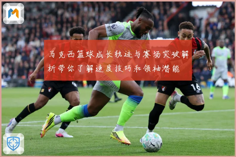 马克西篮球成长轨迹与赛场突破解析带你了解速度技巧和领袖潜能