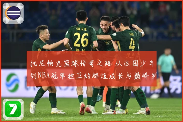 托尼帕克篮球传奇之路 从法国少年到NBA冠军控卫的辉煌成长与巅峰岁月揭秘