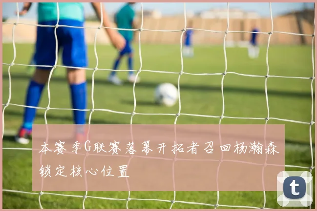 本赛季G联赛落幕开拓者召回杨瀚森锁定核心位置