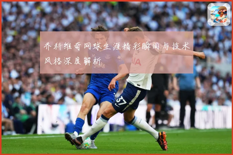 乔科维奇网球生涯精彩瞬间与技术风格深度解析