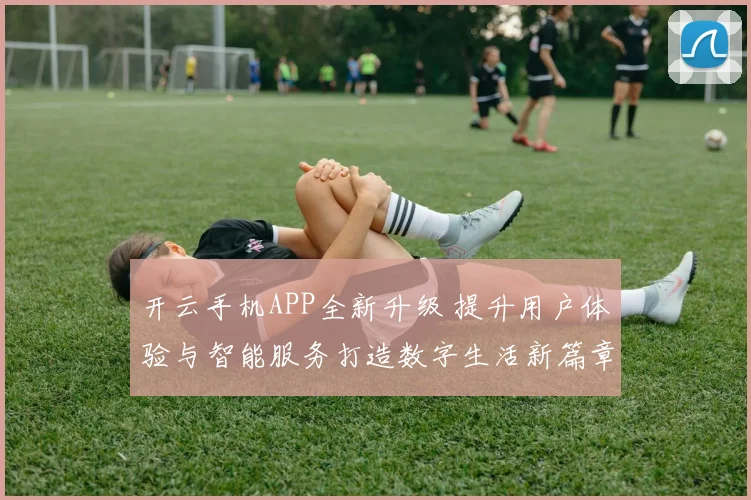开云手机APP全新升级 提升用户体验与智能服务打造数字生活新篇章