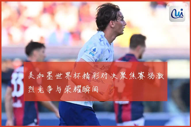 美加墨世界杯精彩对决聚焦赛场激烈竞争与荣耀瞬间