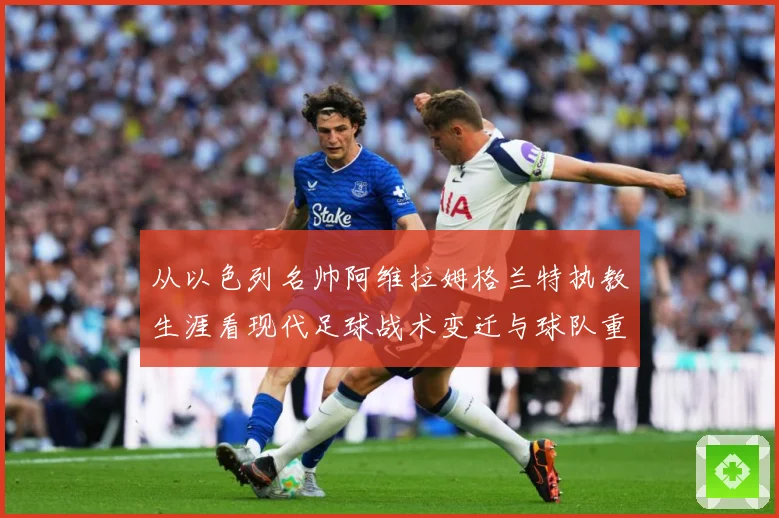 从以色列名帅阿维拉姆格兰特执教生涯看现代足球战术变迁与球队重建之路解析