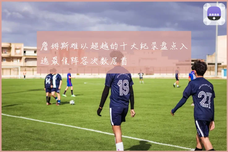 詹姆斯难以超越的十大纪录盘点入选最佳阵容次数居首