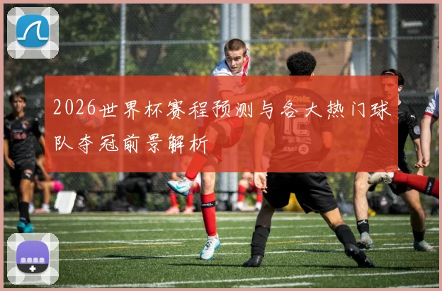 2026世界杯赛程预测与各大热门球队夺冠前景解析