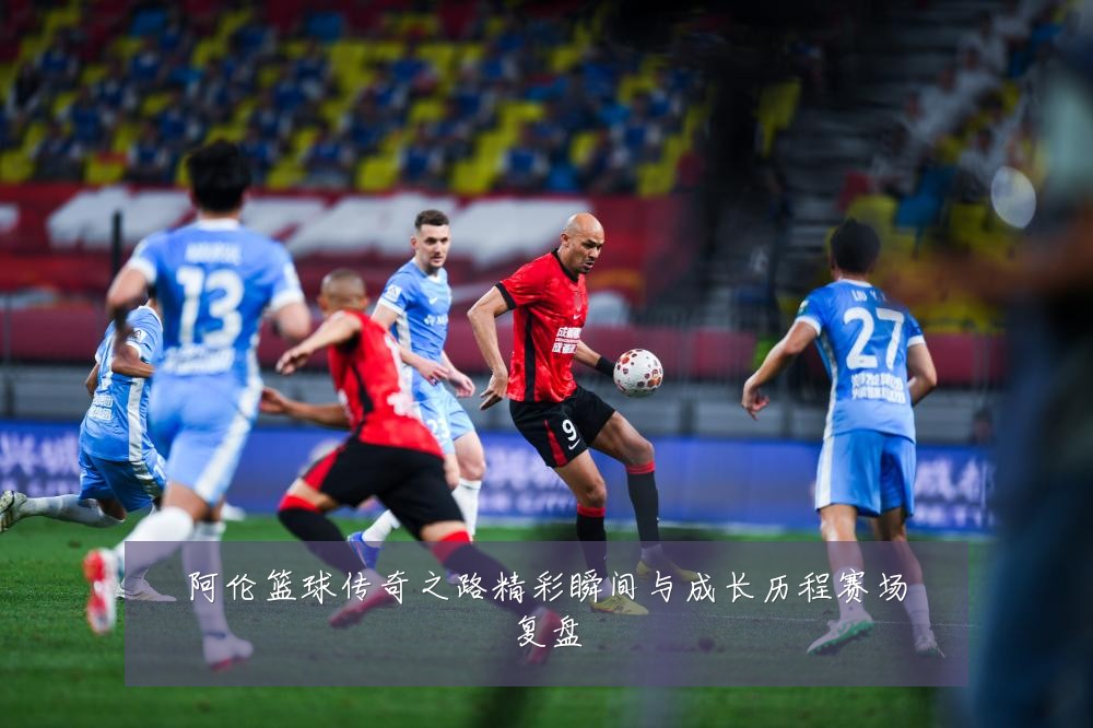 阿伦篮球传奇之路精彩瞬间与成长历程赛场复盘